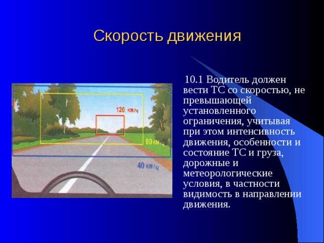 Скорость движения  10.1 Водитель должен вести ТС со скоростью, не превышающей установленного ограничения, учитывая при этом интенсивность движения, особенности и состояние ТС и груза, дорожные и метеорологические условия, в частности видимость в направлении движения. 