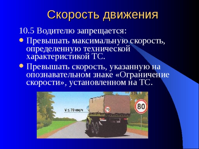 Скорость движения 10.5 Водителю запрещается: Превышать максимальную скорость, определенную технической характеристикой ТС. Превышать скорость, указанную на опознавательном знаке «Ограничение скорости», установленном на ТС. 
