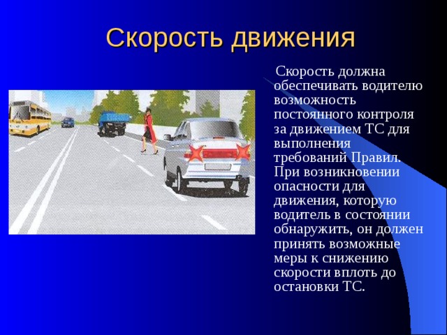 Скорость движения  Скорость должна обеспечивать водителю возможность постоянного контроля за движением ТС для выполнения требований Правил. При возникновении опасности для движения, которую водитель в состоянии обнаружить, он должен принять возможные меры к снижению скорости вплоть до остановки ТС. 