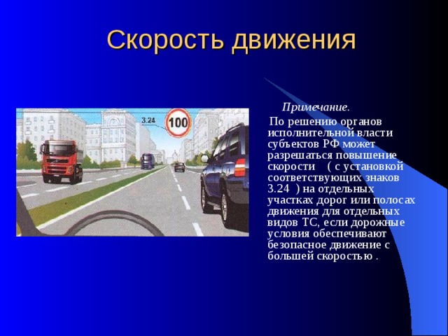 Скорость движения  Примечание.  По решению органов исполнительной власти субъектов РФ может разрешаться повышение скорости ( с установкой соответствующих знаков 3.24 ) на отдельных участках дорог или полосах движения для отдельных видов ТС, если дорожные условия обеспечивают безопасное движение с большей скоростью . 