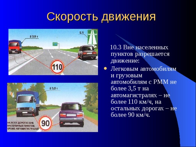 Скорость движения  10.3 Вне населенных пунктов разрешается движение: Легковым автомобилям и грузовым автомобилям с РММ не более 3,5 т на автомагистралях – не более 110 км/ч, на остальных дорогах – не более 90 км/ч. 