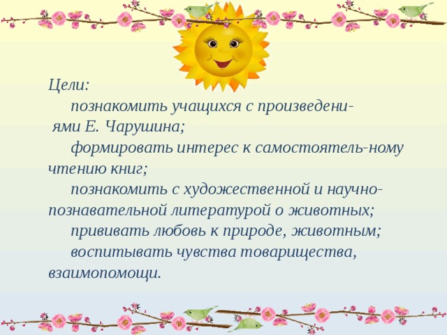 Цели:   познакомить учащихся с произведени-  ями Е. Чарушина;   формировать интерес к самостоятель-ному чтению книг;   познакомить с художественной и научно-познавательной литературой о животных;   прививать любовь к природе, животным;   воспитывать чувства товарищества, взаимопомощи. 