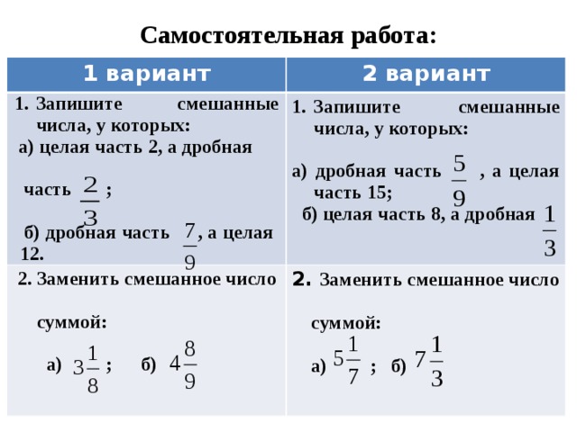 Самостоятельная работа: 1 вариант 2 вариант Запишите смешанные числа, у которых: а) целая часть 2, а дробная Запишите смешанные числа, у которых:  2. Заменить смешанное число 2. Заменить смешанное число    суммой: а) дробная часть , а целая часть 15;   суммой:  часть ;   а) ; б)   б) целая часть 8, а дробная   б) дробная часть , а целая 12.  а) ; б)  
