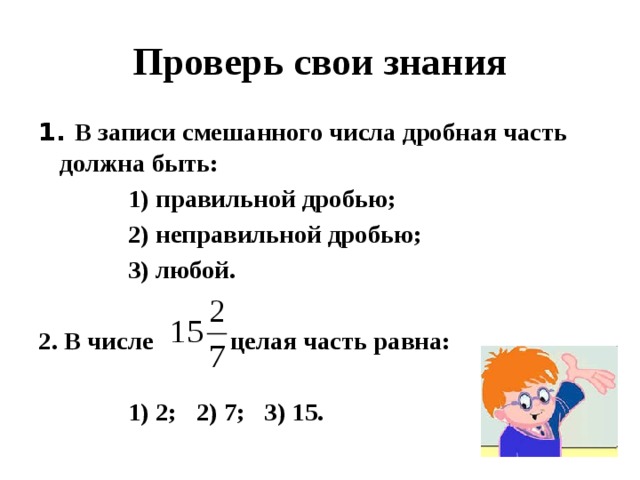 Проверь свои знания 1. В записи смешанного числа дробная часть должна быть:  1) правильной дробью;  2) неправильной дробью;  3) любой.  2. В числе целая часть равна:   1) 2; 2) 7; 3) 15. 