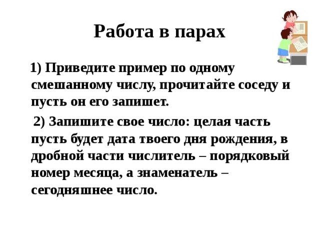 Работа в парах  1) Приведите пример по одному смешанному числу, прочитайте соседу и пусть он его запишет.  2) Запишите свое число: целая часть пусть будет дата твоего дня рождения, в дробной части числитель – порядковый номер месяца, а знаменатель – сегодняшнее число. 