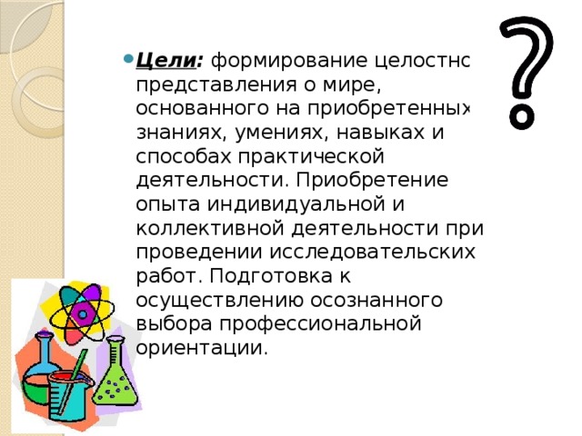 Цели :   формирование целостного представления о мире, основанного на приобретенных знаниях, умениях, навыках и способах практической деятельности. Приобретение опыта индивидуальной и коллективной деятельности при проведении исследовательских работ. Подготовка к осуществлению осознанного выбора профессиональной ориентации. 