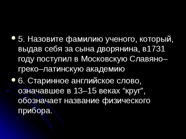 5. Назовите фамилию ученого, который, выдав себя за сына дворянина, в1731 году поступил в Московскую Славяно–греко–латинскую академию 6. Старинное английское слово, означавшее в 13–15 веках “круг”, обозначает название физического прибора. 