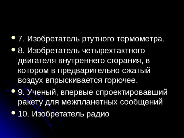 7. Изобретатель ртутного термометра. 8. Изобретатель четырехтактного двигателя внутреннего сгорания, в котором в предварительно сжатый воздух впрыскивается горючее. 9. Ученый, впервые спроектировавший ракету для межпланетных сообщений 10. Изобретатель радио 