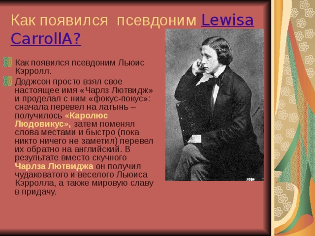 Как появился псевдоним Lewisa CarrollA? Как появился псевдоним Льюис Кэрролл. Доджсон просто взял свое настоящее имя «Чарлз Лютвидж» и проделал с ним «фокус-покус»: сначала перевел на латынь – получилось «Каролюс Людовикус», затем поменял слова местами и быстро (пока никто ничего не заметил) перевел их обратно на английский. В результате вместо скучного Чарлза Лютвиджа он получил чудаковатого и веселого Льюиса Кэрролла, а также мировую славу в придачу.  