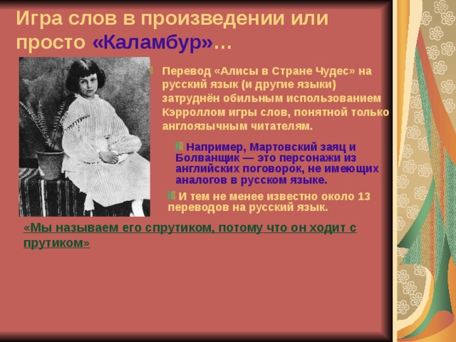 Игра слов в произведении или просто «Каламбур» … Перевод «Алисы в Стране Чудес» на русский язык (и другие языки) затруднён обильным использованием Кэрроллом игры слов, понятной только англоязычным читателям.  Например, Мартовский заяц и Болванщик — это персонажи из английских поговорок, не имеющих аналогов в русском языке.  И тем не менее известно около 13 переводов на русский язык. «Мы называем его спрутиком, потому что он ходит с прутиком» 