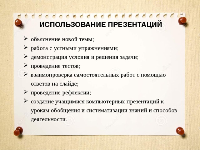 ИСПОЛЬЗОВАНИЕ ПРЕЗЕНТАЦИЙ объяснение новой темы; работа с устными упражнениями; демонстрация условия и решения задачи; проведение тестов; взаимопроверка самостоятельных работ с помощью ответов на слайде; проведение рефлексии; создание учащимися компьютерных презентаций к урокам обобщения и систематизации знаний и способов деятельности. 