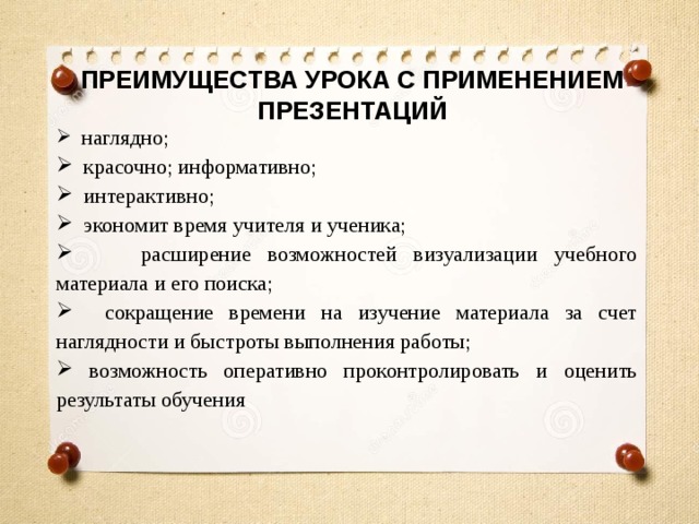 ПРЕИМУЩЕСТВА УРОКА С ПРИМЕНЕНИЕМ ПРЕЗЕНТАЦИЙ  наглядно;  красочно; информативно;  интерактивно;  экономит время учителя и ученика;  расширение возможностей визуализации учебного материала и его поиска;  сокращение времени на изучение материала за счет наглядности и быстроты выполнения работы;  возможность оперативно проконтролировать и оценить результаты обучения 