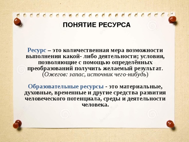 ПОНЯТИЕ РЕСУРСА Ресурс  – это количественная мера возможности выполнения какой- либо деятельности; условия, позволяющие с помощью определённых преобразований получить желаемый результат . ( Ожегов: запас, источник чего-нибудь )  Образовательные ресурсы - это материальные, духовные, временные и другие средства развития человеческого потенциала, среды и деятельности человека. 