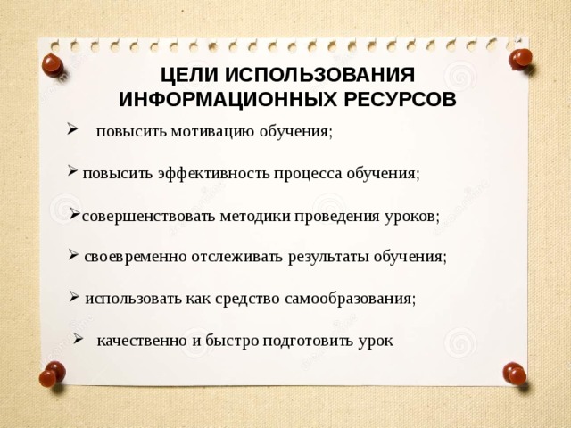 ЦЕЛИ ИСПОЛЬЗОВАНИЯ ИНФОРМАЦИОННЫХ РЕСУРСОВ  повысить мотивацию обучения;  повысить эффективность процесса обучения; совершенствовать методики проведения уроков;  своевременно отслеживать результаты обучения;  использовать как средство самообразования;  качественно и быстро подготовить урок 