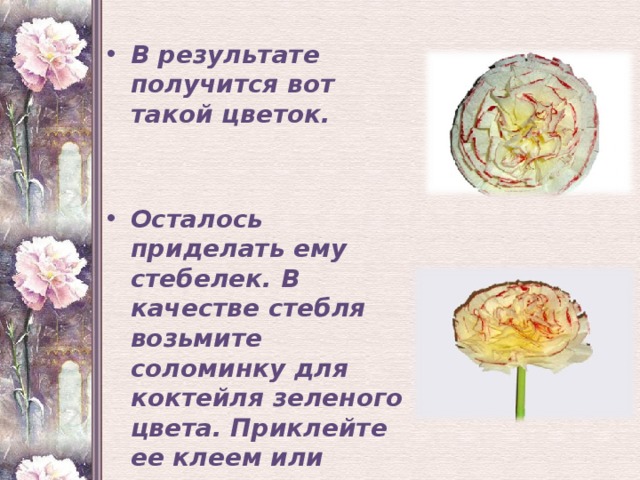  В результате получится вот такой цветок.   Осталось приделать ему стебелек. В качестве стебля возьмите соломинку для коктейля зеленого цвета. Приклейте ее клеем или двусторонним скотчем к основанию цветка внизу.   