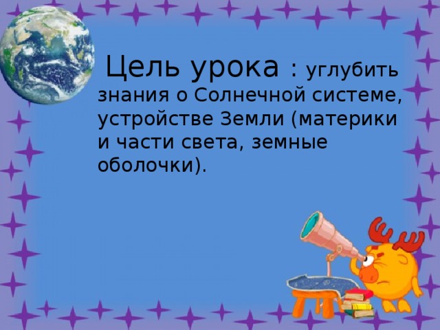   земные оболочки);   Цель урока : углубить знания о Солнечной системе, устройстве Земли (материки и части света, земные оболочки). 