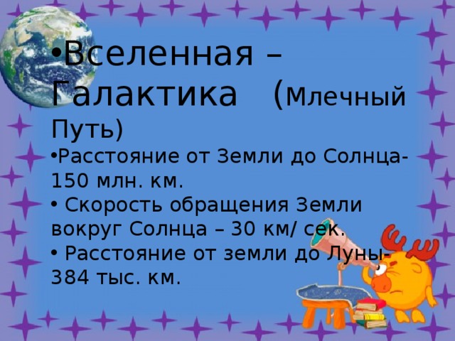 Вселенная – Галактика ( Млечный Путь) Расстояние от Земли до Солнца-150 млн. км.  Скорость обращения Земли вокруг Солнца – 30 км/ сек.  Расстояние от земли до Луны- 384 тыс. км. углубить знания о Солнечной системе, устройстве Земли (материки и части света, земные оболочки У 