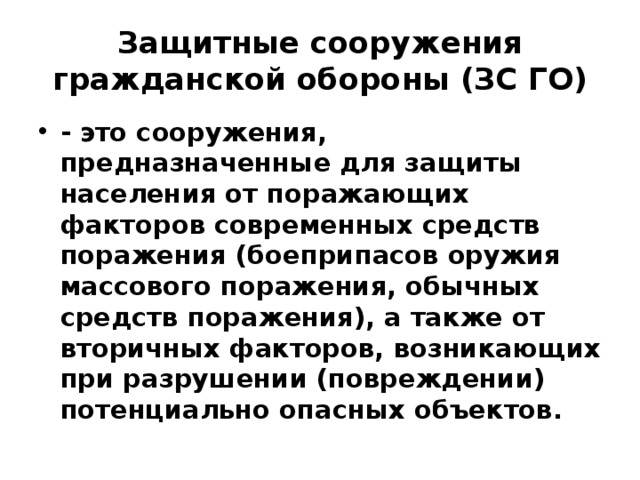 Защитные сооружения гражданской обороны (ЗС ГО) - это сооружения, предназначенные для защиты населения от поражающих факторов современных средств поражения (боеприпасов оружия массового поражения, обычных средств поражения), а также от вторичных факторов, возникающих при разрушении (повреждении) потенциально опасных объектов. 