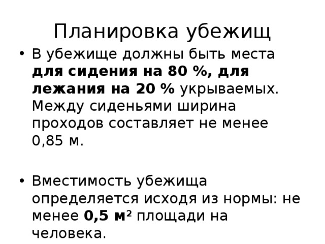 Планировка убежищ В убежище должны быть места для сидения на 80 %, для лежания на 20 % укрываемых. Между сиденьями ширина проходов составляет не менее 0,85 м. Вместимость убежища определяется исходя из нормы: не менее 0,5 м 2 площади на человека. 