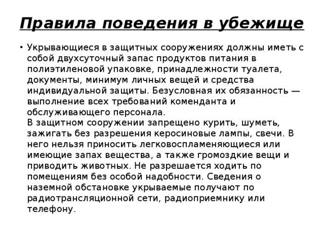 Правила поведения в убежище Укрывающиеся в защитных сооружениях должны иметь с собой двухсуточный запас продуктов питания в полиэтиленовой упаковке, принадлежности туалета, документы, минимум личных вещей и средства индивидуальной защиты. Безусловная их обязанность — выполнение всех требований коменданта и обслуживающего персонала.  В защитном сооружении запрещено курить, шуметь, зажигать без разрешения керосиновые лампы, свечи. В него нельзя приносить легковоспламеняющиеся или имеющие запах вещества, а также громоздкие вещи и приводить животных. Не разрешается ходить по помещениям без особой надобности. Сведения о наземной обстановке укрываемые получают по радиотрансляционной сети, радиоприемнику или телефону. 