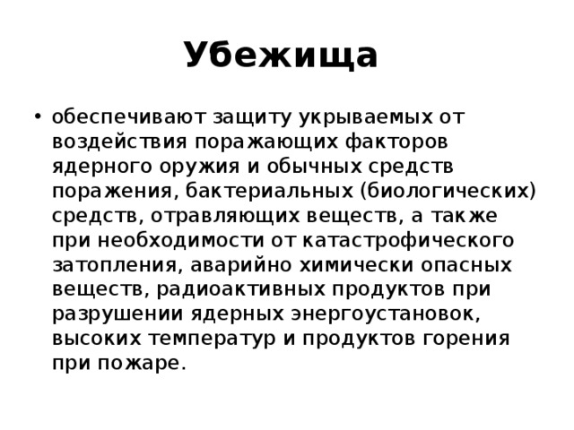 Убежища обеспечивают защиту укрываемых от воздействия поражающих факторов ядерного оружия и обычных средств поражения, бактериальных (биологических) средств, отравляющих веществ, а также при необходимости от катастрофического затопления, аварийно химически опасных веществ, радиоактивных продуктов при разрушении ядерных энергоустановок, высоких температур и продуктов горения при пожаре. 