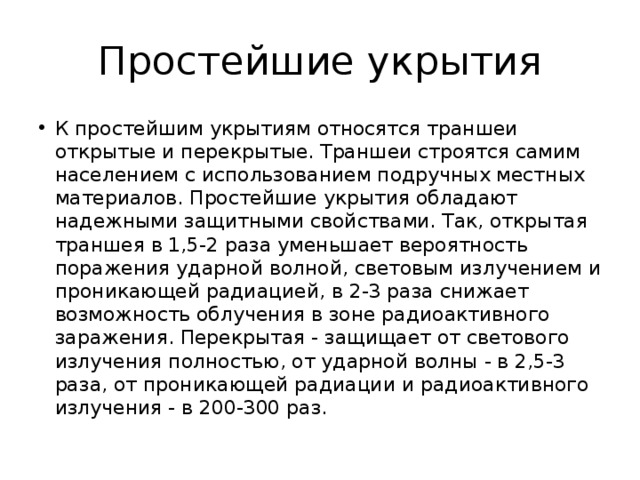 Простейшие укрытия К простейшим укрытиям относятся траншеи открытые и перекрытые. Траншеи строятся самим населением с использованием подручных местных материалов. Простейшие укрытия обладают надежными защитными свойствами. Так, открытая траншея в 1,5-2 раза уменьшает вероятность поражения ударной волной, световым излучением и проникающей радиацией, в 2-3 раза снижает возможность облучения в зоне радиоактивного заражения. Перекрытая - защищает от светового излучения полностью, от ударной волны - в 2,5-3 раза, от проникающей радиации и радиоактивного излучения - в 200-300 раз. 