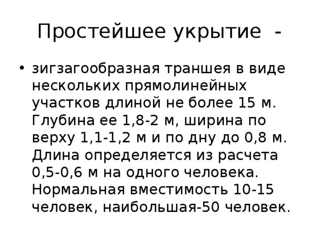 Простейшее укрытие - зигзагообразная траншея в виде нескольких прямолинейных участков длиной не более 15 м. Глубина ее 1,8-2 м, ширина по верху 1,1-1,2 м и по дну до 0,8 м. Длина определяется из расчета 0,5-0,6 м на одного человека. Нормальная вместимость 10-15 человек, наибольшая-50 человек. 