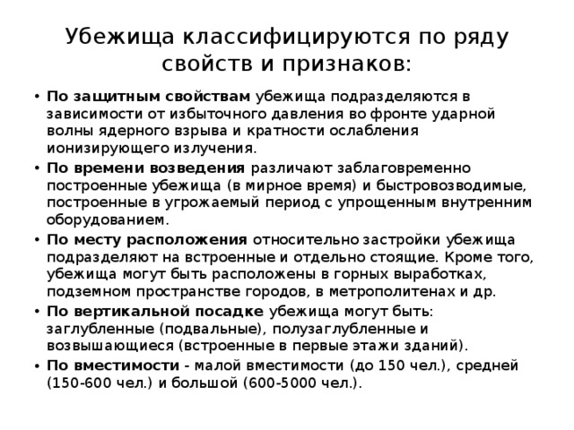 Убежища классифицируются по ряду свойств и признаков: По защитным свойствам убежища подразделяются в зависимости от избыточного давления во фронте ударной волны ядерного взрыва и кратности ослабления ионизирующего излучения. По времени возведения различают заблаговременно построенные убежища (в мирное время) и быстровозводимые, построенные в угрожаемый период с упрощенным внутренним оборудованием. По месту расположения относительно застройки убежища подразделяют на встроенные и отдельно стоящие. Кроме того, убежища могут быть расположены в горных выработках, подземном пространстве городов, в метрополитенах и др. По вертикальной посадке убежища могут быть: заглубленные (подвальные), полузаглубленные и возвышающиеся (встроенные в первые этажи зданий). По вместимости - малой вместимости (до 150 чел.), средней (150-600 чел.) и большой (600-5000 чел.). 
