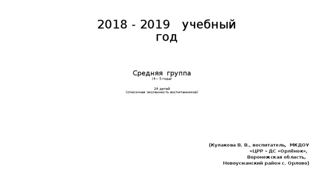 2018 - 2019 учебный год Средняя группа  (4 – 5 года)    24 детей  (списочная численность воспитанников)   (Кулакова В. В., воспитатель, МКДОУ «ЦРР – ДС «Орлёнок», Воронежская область, Новоусманский район с. Орлово)  