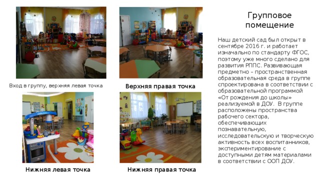 Групповое помещение Наш детский сад был открыт в сентябре 2016 г. и работает изначально по стандарту ФГОС, поэтому уже много сделано для развития РППС. Развивающая предметно – пространственная образовательная среда в группе спроектирована в соответствии с образовательной программой «От рождения до школы» реализуемой в ДОУ. В группе расположены пространства рабочего сектора, обеспечивающих познавательную, исследовательскую и творческую активность всех воспитанников, экспериментирование с доступными детям материалами в соответствии с ООП ДОУ. Вход в группу, верхняя левая точка Верхняя правая точка Нижняя левая точка Нижняя правая точка  