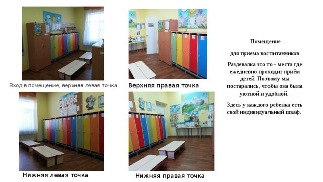  Помещение для приема воспитанников Раздевалка это то - место где ежедневно проходит приём детей. Поэтому мы постарались, чтобы она была уютной и удобной. Здесь у каждого ребенка есть свой индивидуальный шкаф. Вход в помещение, верхняя левая точка Верхняя правая точка Нижняя левая точка Нижняя правая точка  