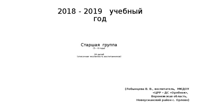 2018 - 2019 учебный год Старшая группа  (5 – 6 года)    24 детей  (списочная численность воспитанников)   (Лобынцева В. В., воспитатель, МКДОУ «ЦРР – ДС «Орлёнок», Воронежская область, Новоусманский район с. Орлово)  
