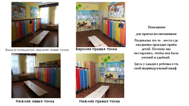  Помещение для приема воспитанников Раздевалка это то - место где ежедневно проходит приём детей. Поэтому мы постарались, чтобы она была уютной и удобной. Здесь у каждого ребенка есть свой индивидуальный шкаф. Вход в помещение, верхняя левая точка Верхняя правая точка Нижняя левая точка Нижняя правая точка  