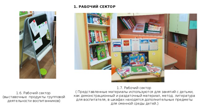 1. РАБОЧИЙ СЕКТОР 1.7. Рабочий сектор ( Представленные материалы используются для занятий с детьми, как демонстрационный и раздаточный материал, метод. литература для воспитателя, в шкафах находятся дополнительные предметы для сменной среды детей.) 1.6. Рабочий сектор (выставочные продукты групповой деятельности воспитанников)  