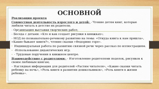 ОСНОВНОЙ Реализация проекта Совместная деятельность взрослого и детей: - Чтение детям книг, которые любили читать в детстве их родители; - Организация выставки творческих работ; - Беседа с детьми: «Кто и как создает рисунки в книжках»; - НОД по познавательно-речевому развитию на темы: «Откуда книга к нам пришла», «Какие бывают книги?», чтение сказки «Федорино горе». Индивидуальная работа по развитию связной речи через рассказ по иллюстрациям. -Использование дидактических игр; - Трудовые поручения в книжном центре. Взаимодействие с родителями: – Изготовление родителями поделок, рисунков к своим любимым книгам; – Наглядная информация для родителей «Растим читателя», «Какие сказки читать ребенку на ночь», «Роль книги в развитии дошкольников», «Роль книги в жизни ребенка». 