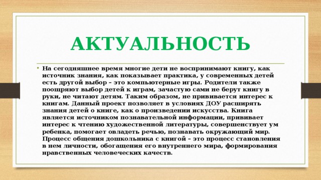 АКТУАЛЬНОСТЬ На сегодняшнее время многие дети не воспринимают книгу, как источник знания, как показывает практика, у современных детей есть другой выбор – это компьютерные игры. Родители также поощряют выбор детей к играм, зачастую сами не берут книгу в руки, не читают детям. Таким образом, не прививается интерес к книгам. Данный проект позволяет в условиях ДОУ расширять знания детей о книге, как о произведении искусства. Книга является источником познавательной информации, прививает интерес к чтению художественной литературы, совершенствует ум ребенка, помогает овладеть речью, познавать окружающий мир. Процесс общения дошкольника с книгой – это процесс становления в нем личности, обогащения его внутреннего мира, формирования нравственных человеческих качеств. 
