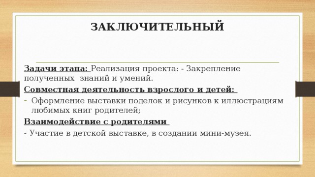 ЗАКЛЮЧИТЕЛЬНЫЙ Задачи этапа: Реализация проекта: - Закрепление полученных знаний и умений. Совместная деятельность взрослого и детей: Оформление выставки поделок и рисунков к иллюстрациям любимых книг родителей; Взаимодействие с родителями - Участие в детской выставке, в создании мини-музея. 