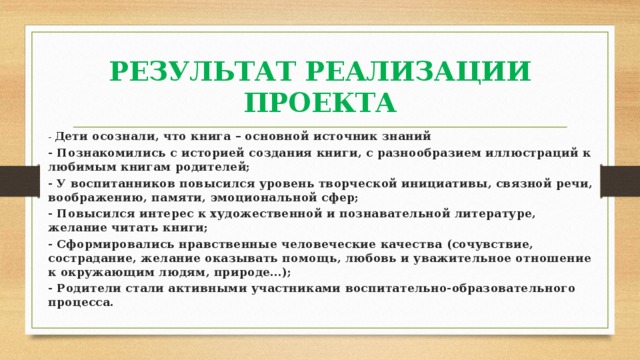 РЕЗУЛЬТАТ РЕАЛИЗАЦИИ ПРОЕКТА - Дети осознали, что книга – основной источник знаний - Познакомились с историей создания книги, с разнообразием иллюстраций к любимым книгам родителей; - У воспитанников повысился уровень творческой инициативы, связной речи, воображению, памяти, эмоциональной сфер; - Повысился интерес к художественной и познавательной литературе, желание читать книги; - Сформировались нравственные человеческие качества (сочувствие, сострадание, желание оказывать помощь, любовь и уважительное отношение к окружающим людям, природе…); - Родители стали активными участниками воспитательно-образовательного процесса. 
