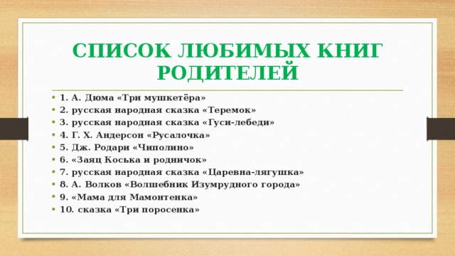 СПИСОК ЛЮБИМЫХ КНИГ РОДИТЕЛЕЙ 1. А. Дюма «Три мушкетёра» 2. русская народная сказка «Теремок» 3. русская народная сказка «Гуси-лебеди» 4. Г. Х. Андерсон «Русалочка» 5. Дж. Родари «Чиполино» 6. «Заяц Коська и родничок» 7. русская народная сказка «Царевна-лягушка» 8. А. Волков «Волшебник Изумрудного города» 9. «Мама для Мамонтенка» 10. сказка «Три поросенка» 