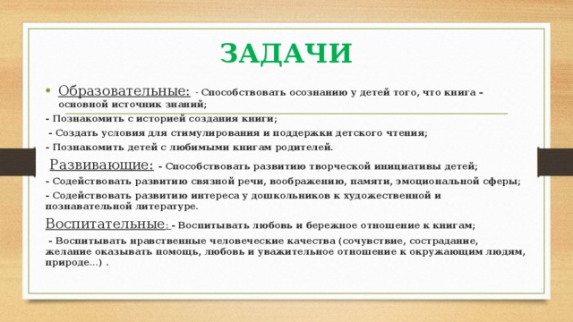 ЗАДАЧИ Образовательные:  - Способствовать осознанию у детей того, что книга – основной источник знаний; - Познакомить с историей создания книги;  - Создать условия для стимулирования и поддержки детского чтения; - Познакомить детей с любимыми книгам родителей.  Развивающие:  - Способствовать развитию творческой инициативы детей; - Содействовать развитию связной речи, воображению, памяти, эмоциональной сферы; - Содействовать развитию интереса у дошкольников к художественной и познавательной литературе. Воспитательные : - Воспитывать любовь и бережное отношение к книгам;  - Воспитывать нравственные человеческие качества (сочувствие, сострадание, желание оказывать помощь, любовь и уважительное отношение к окружающим людям, природе…) . 