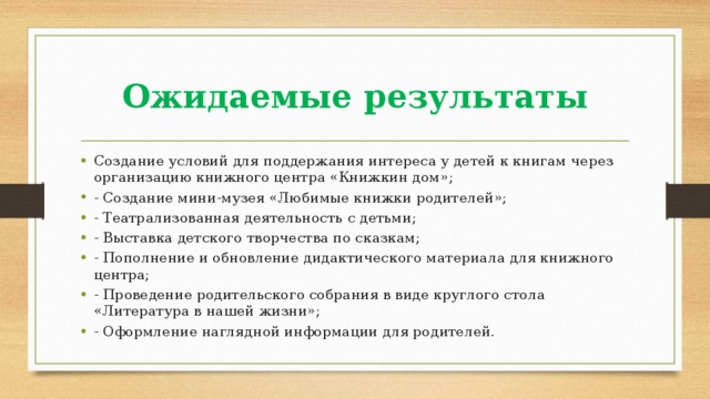 Ожидаемые результаты Создание условий для поддержания интереса у детей к книгам через организацию книжного центра «Книжкин дом»; - Создание мини-музея «Любимые книжки родителей»; - Театрализованная деятельность с детьми; - Выставка детского творчества по сказкам; - Пополнение и обновление дидактического материала для книжного центра; - Проведение родительского собрания в виде круглого стола «Литература в нашей жизни»; - Оформление наглядной информации для родителей. 