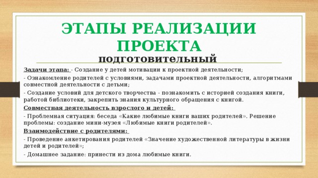 ЭТАПЫ РЕАЛИЗАЦИИ ПРОЕКТА подготовительный  Задачи этапа: - Создание у детей мотивации к проектной деятельности; - Ознакомление родителей с условиями, задачами проектной деятельности, алгоритмами совместной деятельности с детьми; - Создание условий для детского творчества - познакомить с историей создания книги, работой библиотеки, закрепить знания культурного обращения с книгой. Совместная деятельность взрослого и детей: - Проблемная ситуация: беседа «Какие любимые книги ваших родителей». Решение проблемы: создание мини-музея «Любимые книги родителей». Взаимодействие с родителями: - Проведение анкетирования родителей «Значение художественной литературы в жизни детей и родителей»; - Домашнее задание: принести из дома любимые книги. 