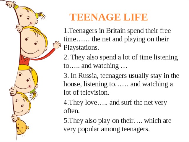 TEENAGE LIFE 1.Teenagers in Britain spend their free time…… the net and playing on their Playstations. 2. They also spend a lot of time listening to….. and watching …  3. In Russia, teenagers usually stay in the house, listening to…… and watching a lot of television. 4.They love….. and surf the net very often. 5.They also play on their…. which are very popular among teenagers. 