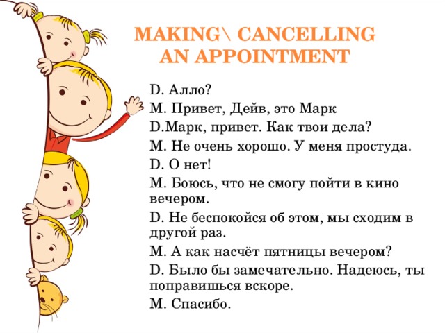 MAKING\ CANCELLING AN APPOINTMENT D. Алло ? M. Привет , Дейв , это Марк D. Марк , привет. Как твои дела ? M. Не очень хорошо. У меня простуда. D. О нет! M. Боюсь , что не смогу пойти в кино вечером. D. Не беспокойся об этом , мы сходим в другой раз. M. А как насчёт пятницы вечером ? D. Было бы замечательно. Надеюсь , ты поправишься вскоре. M. Спасибо. 