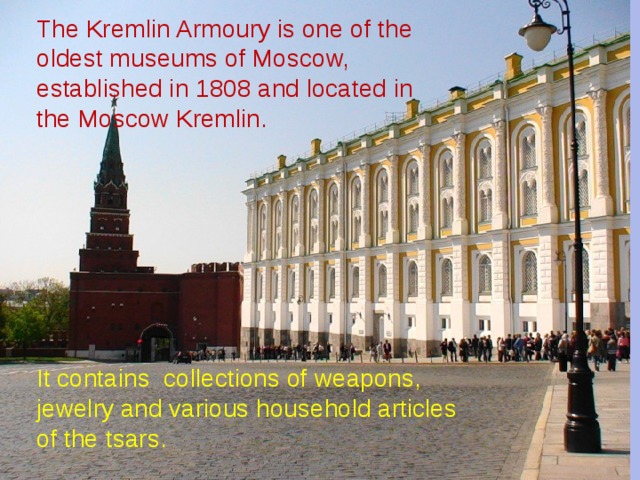                The Kremlin Armoury is one of the oldest museums of Moscow, established in 1808 and located in  the Moscow Kremlin.           It contains collections of weapons, jewelry and various household articles of the tsars. 