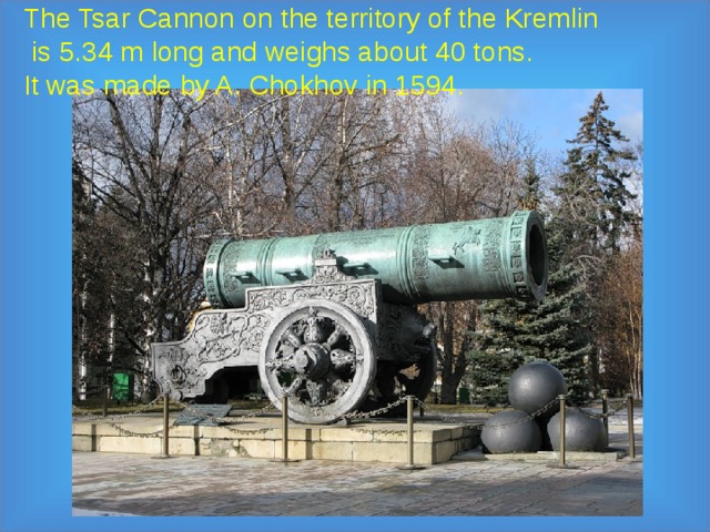 The Tsar Cannon on the territory of the Kremlin  is 5.34 m long and weighs about 40 tons.  It was made by A. Chokhov in 1594.   