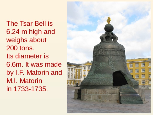 The Tsar Bell is 6.24 m high and weighs about  200 tons.  Its diameter is 6.6m. It was made by I.F. Matorin and M.I. Matorin  in 1733-1735.  
