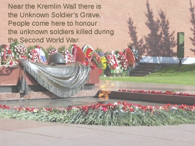 Near the Kremlin Wall there is  the Unknown Soldier’s Grave.  People come here to honour  the unknown soldiers killed during  the Second World War. 
