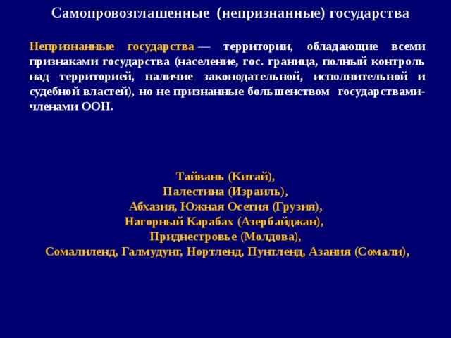 Самопровозглашенные (непризнанные) государства   Непризнанные государства  — территории, обладающие всеми признаками государства (население, гос. граница, полный контроль над территорией, наличие законодательной, исполнительной и судебной властей), но не признанные большенством государствами-членами ООН. Тайвань (Китай), Палестина (Израиль), Абхазия, Южная Осетия (Грузия), Нагорный Карабах (Азербайджан), Приднестровье (Молдова), Сомалиленд, Галмудунг, Нортленд, Пунтленд, Азания (Сомали),  