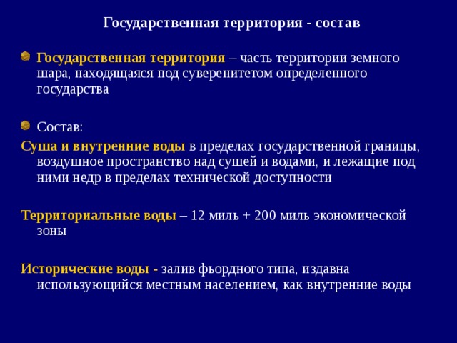 Государственная территория - состав Государственная территория  – часть территории земного шара, находящаяся под суверенитетом определенного государства Состав: Суша и внутренние воды  в пределах государственной границы, воздушное пространство над сушей и водами, и лежащие под ними недр в пределах технической доступности Территориальные воды  – 12 миль + 200 миль экономической зоны Исторические воды - залив фьордного типа, издавна использующийся местным населением, как внутренние воды 
